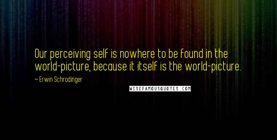 Erwin Schrodinger quotes: Our perceiving self is nowhere to be found in the world-picture, because it itself is the world-picture.