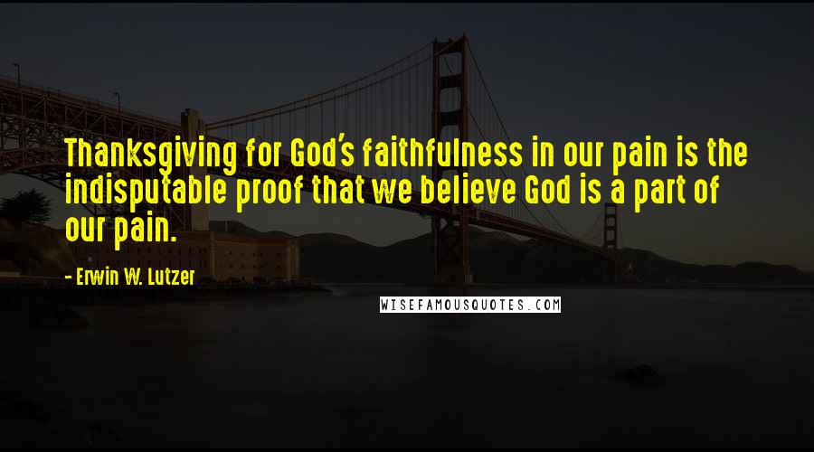 Erwin W. Lutzer quotes: Thanksgiving for God's faithfulness in our pain is the indisputable proof that we believe God is a part of our pain.