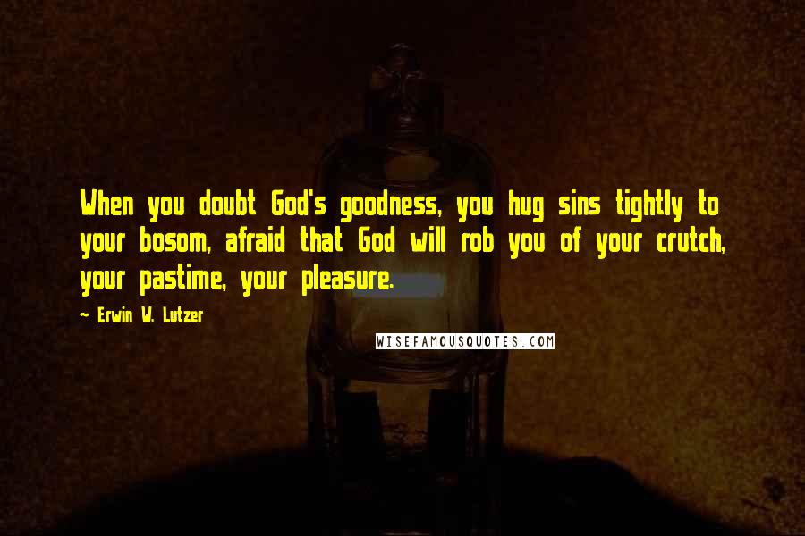 Erwin W. Lutzer quotes: When you doubt God's goodness, you hug sins tightly to your bosom, afraid that God will rob you of your crutch, your pastime, your pleasure.