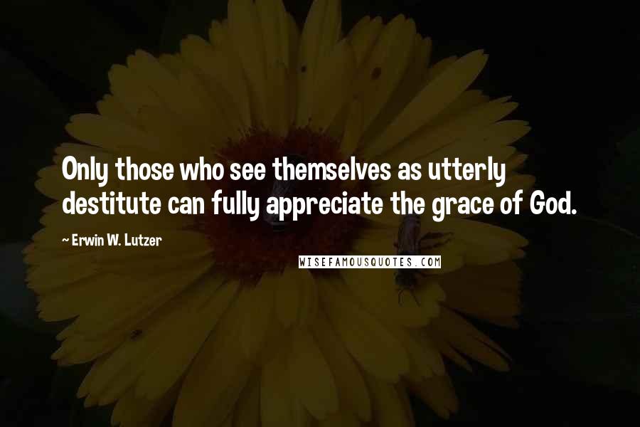 Erwin W. Lutzer quotes: Only those who see themselves as utterly destitute can fully appreciate the grace of God.
