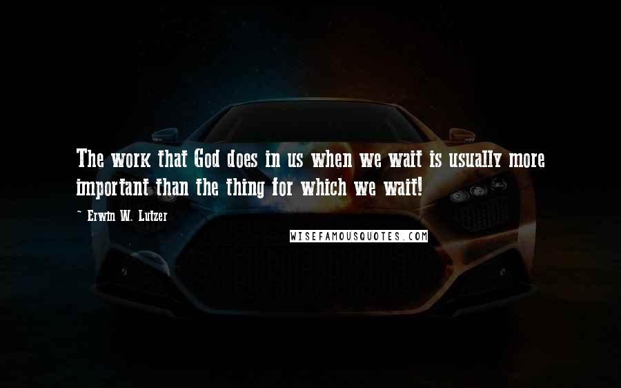 Erwin W. Lutzer quotes: The work that God does in us when we wait is usually more important than the thing for which we wait!