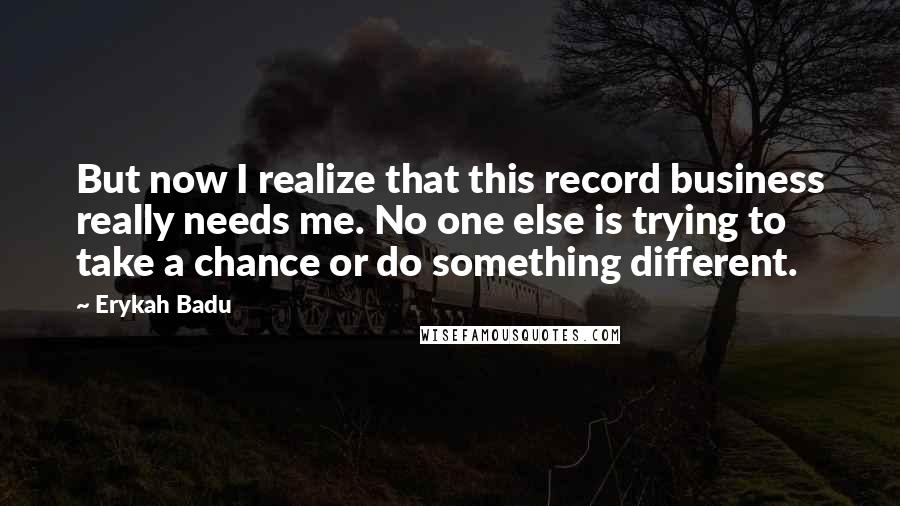 Erykah Badu quotes: But now I realize that this record business really needs me. No one else is trying to take a chance or do something different.