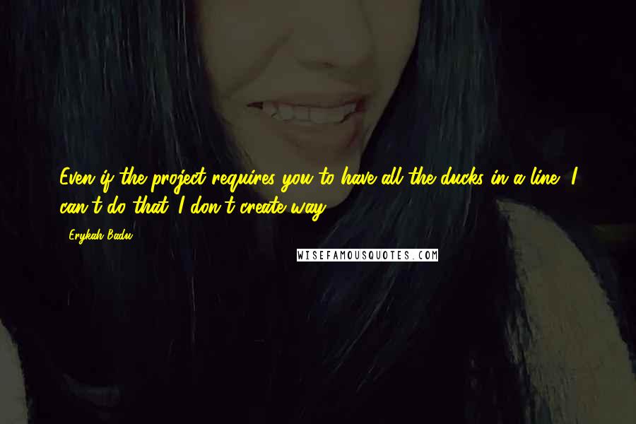 Erykah Badu quotes: Even if the project requires you to have all the ducks in a line, I can't do that. I don't create way.