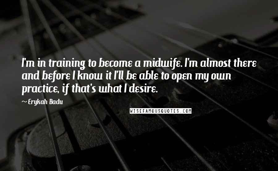 Erykah Badu quotes: I'm in training to become a midwife. I'm almost there and before I know it I'll be able to open my own practice, if that's what I desire. Erykah Badu quotes: I'm in training to become a midwife. I'm almost there and before I know it I'll be able to open my own practice, if that's what I desire.