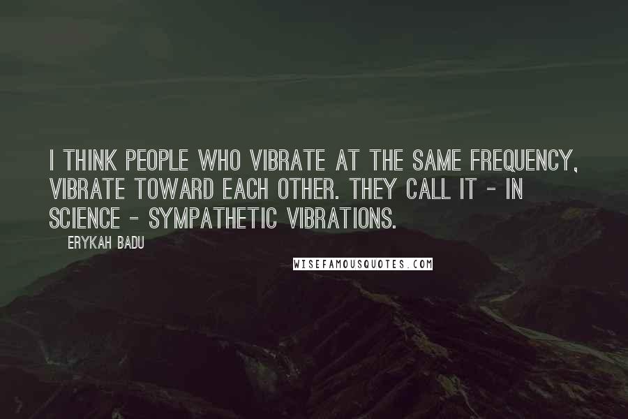 Erykah Badu quotes: I think people who vibrate at the same frequency, vibrate toward each other. They call it - in science - sympathetic vibrations. Erykah Badu quotes: I think people who vibrate at the same frequency, vibrate toward each other. They call it - in science - sympathetic vibrations.