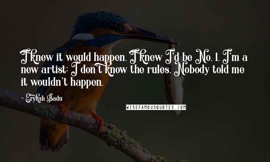 Erykah Badu quotes: I knew it would happen. I knew I'd be No. 1. I'm a new artist; I don't know the rules. Nobody told me it wouldn't happen. Erykah Badu quotes: I knew it would happen. I knew I'd be No. 1. I'm a new artist; I don't know the rules. Nobody told me it wouldn't happen.