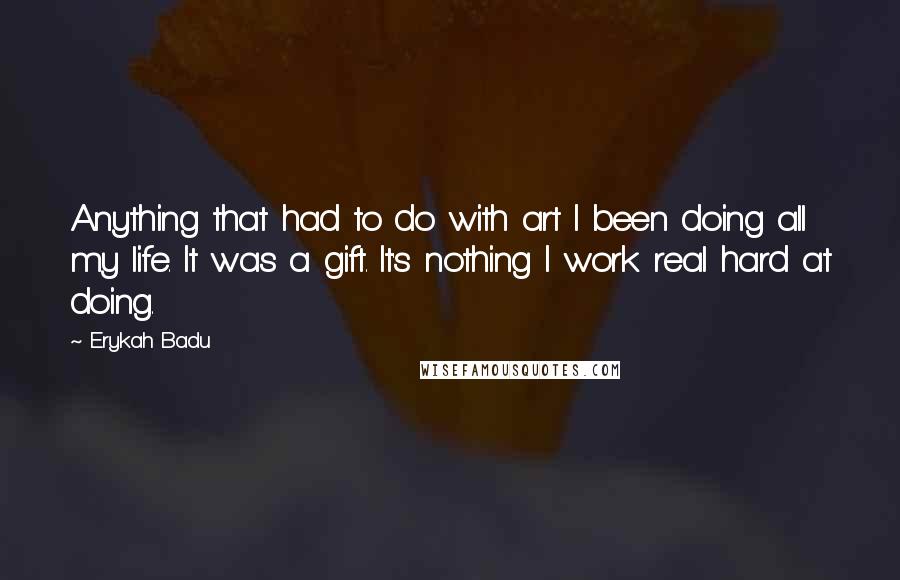 Erykah Badu quotes: Anything that had to do with art I been doing all my life. It was a gift. It's nothing I work real hard at doing. Erykah Badu quotes: Anything that had to do with art I been doing all my life. It was a gift. It's nothing I work real hard at doing.