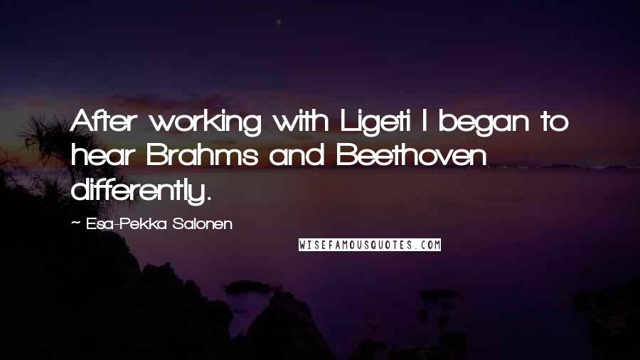 Esa-Pekka Salonen quotes: After working with Ligeti I began to hear Brahms and Beethoven differently.