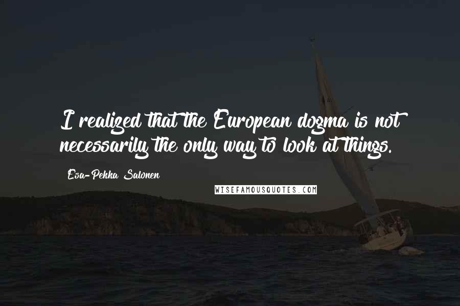 Esa-Pekka Salonen quotes: I realized that the European dogma is not necessarily the only way to look at things.