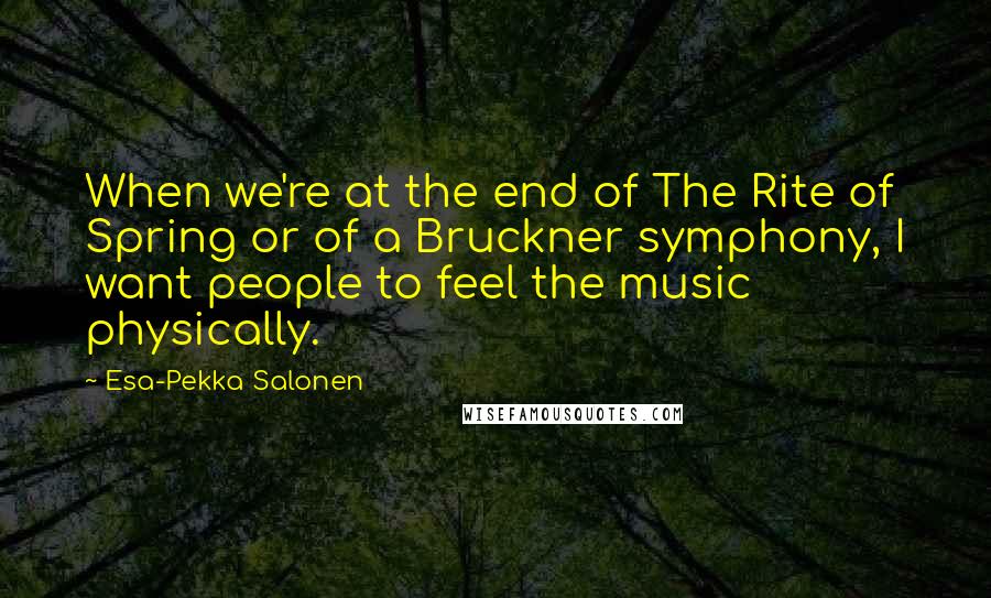 Esa-Pekka Salonen quotes: When we're at the end of The Rite of Spring or of a Bruckner symphony, I want people to feel the music physically.