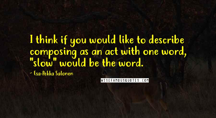 Esa-Pekka Salonen quotes: I think if you would like to describe composing as an act with one word, "slow" would be the word.