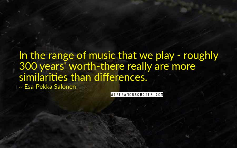Esa-Pekka Salonen quotes: In the range of music that we play - roughly 300 years' worth-there really are more similarities than differences.