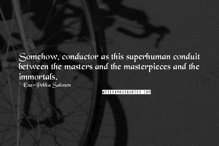Esa-Pekka Salonen quotes: Somehow, conductor as this superhuman conduit between the masters and the masterpieces and the immortals.