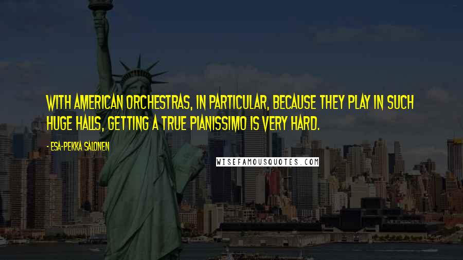 Esa-Pekka Salonen quotes: With American orchestras, in particular, because they play in such huge halls, getting a true pianissimo is very hard.