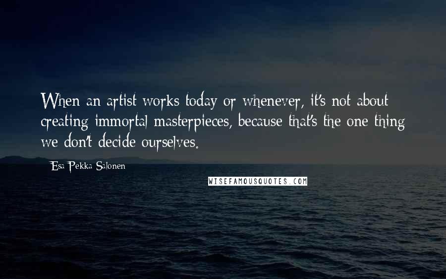 Esa-Pekka Salonen quotes: When an artist works today or whenever, it's not about creating immortal masterpieces, because that's the one thing we don't decide ourselves.