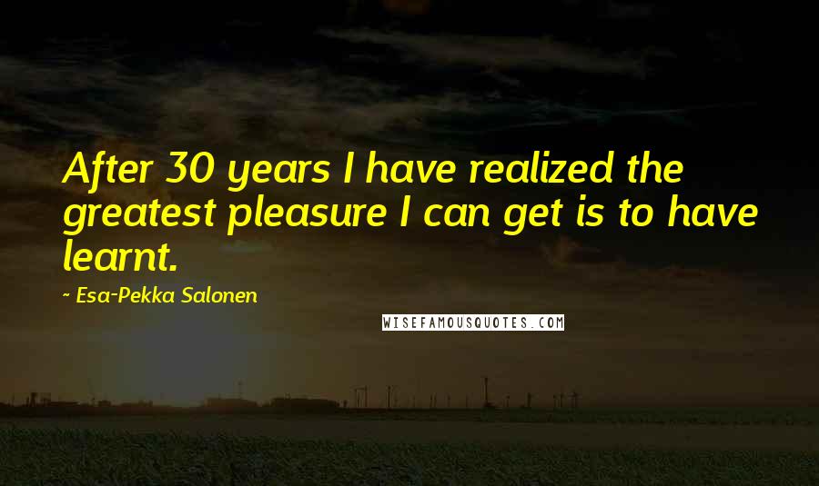 Esa-Pekka Salonen quotes: After 30 years I have realized the greatest pleasure I can get is to have learnt.