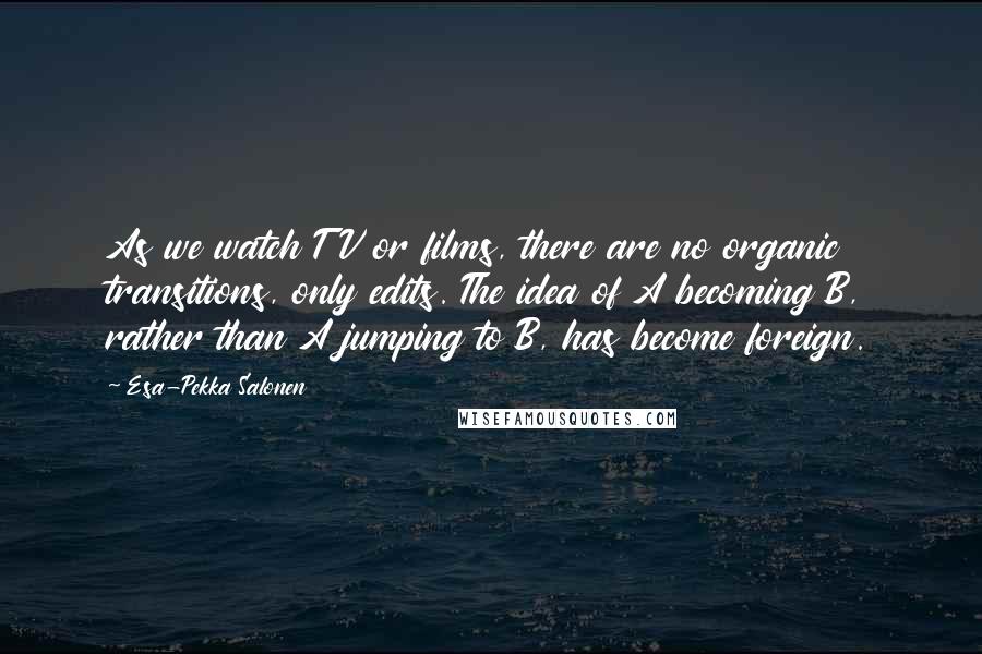 Esa-Pekka Salonen quotes: As we watch TV or films, there are no organic transitions, only edits. The idea of A becoming B, rather than A jumping to B, has become foreign.
