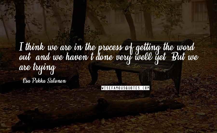 Esa-Pekka Salonen quotes: I think we are in the process of getting the word out, and we haven't done very well yet. But we are trying.