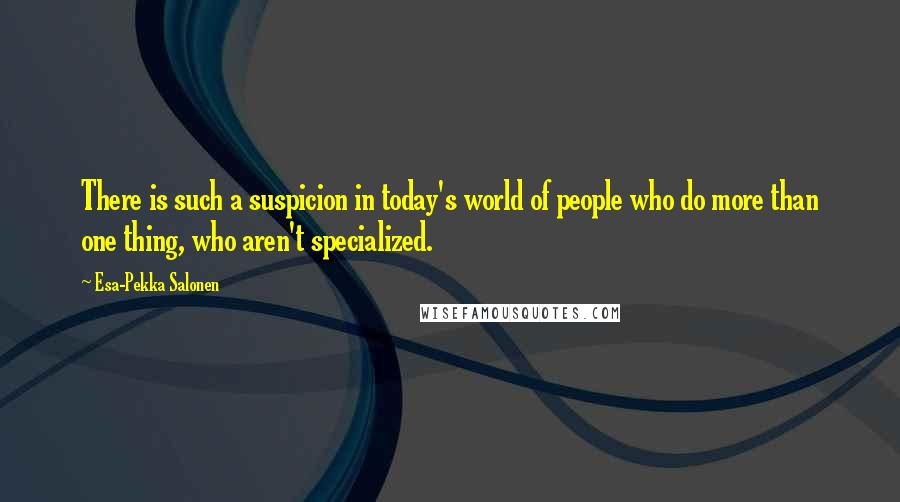 Esa-Pekka Salonen quotes: There is such a suspicion in today's world of people who do more than one thing, who aren't specialized.