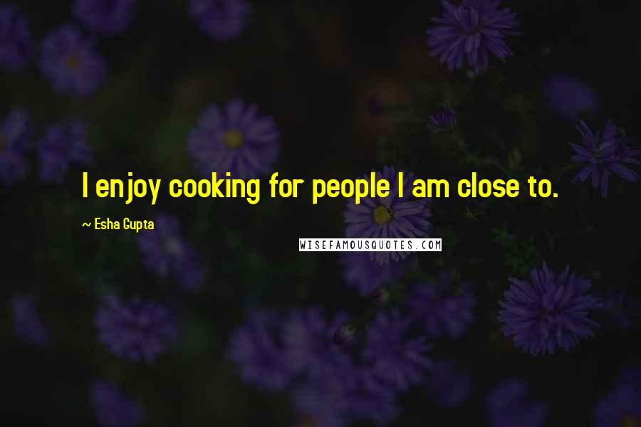 Esha Gupta quotes: I enjoy cooking for people I am close to.