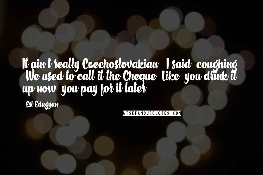 Esi Edugyan quotes: It ain't really Czechoslovakian,' I said, coughing. 'We used to call it the Cheque. Like, you drink it up now, you pay for it later.