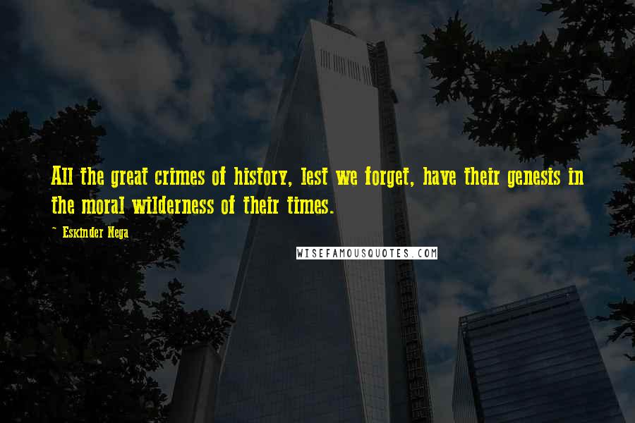 Eskinder Nega quotes: All the great crimes of history, lest we forget, have their genesis in the moral wilderness of their times. Eskinder Nega quotes: All the great crimes of history, lest we forget, have their genesis in the moral wilderness of their times.