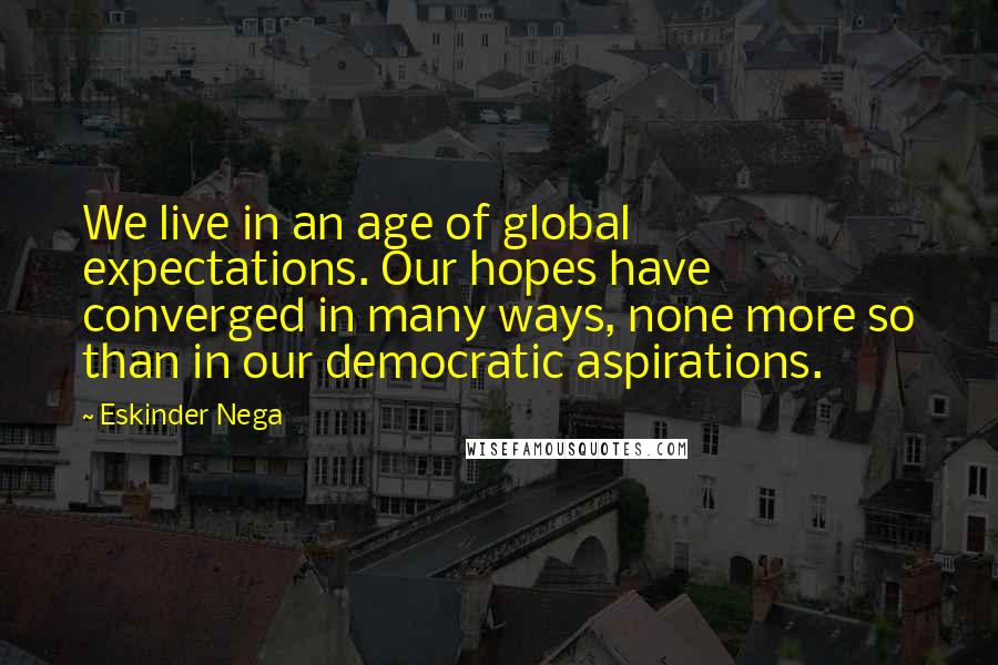 Eskinder Nega quotes: We live in an age of global expectations. Our hopes have converged in many ways, none more so than in our democratic aspirations.