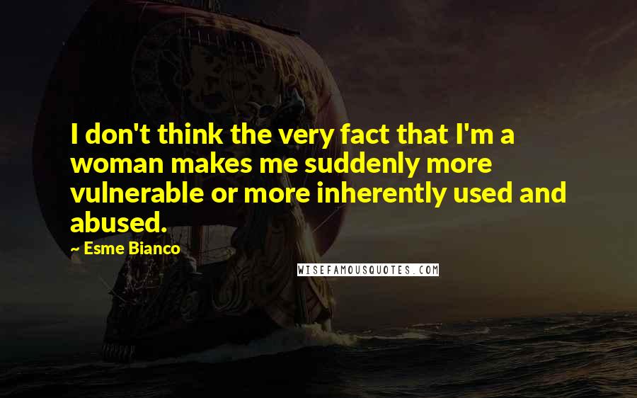 Esme Bianco quotes: I don't think the very fact that I'm a woman makes me suddenly more vulnerable or more inherently used and abused. Esme Bianco quotes: I don't think the very fact that I'm a woman makes me suddenly more vulnerable or more inherently used and abused.