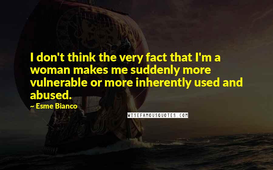 Esme Bianco quotes: I don't think the very fact that I'm a woman makes me suddenly more vulnerable or more inherently used and abused.