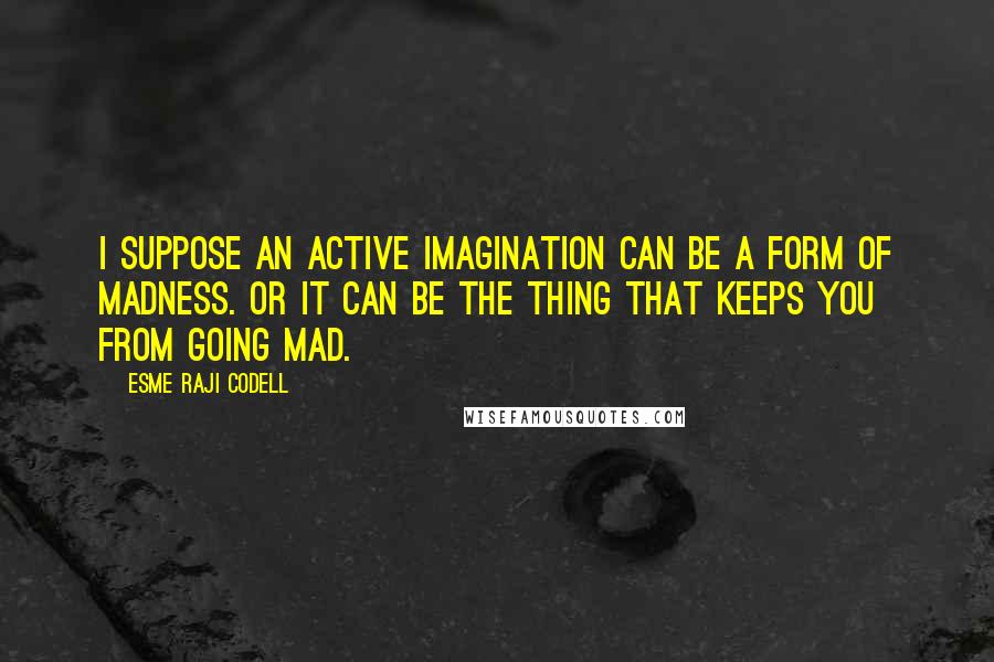 Esme Raji Codell quotes: I suppose an active imagination can be a form of madness. Or it can be the thing that keeps you from going mad. Esme Raji Codell quotes: I suppose an active imagination can be a form of madness. Or it can be the thing that keeps you from going mad.