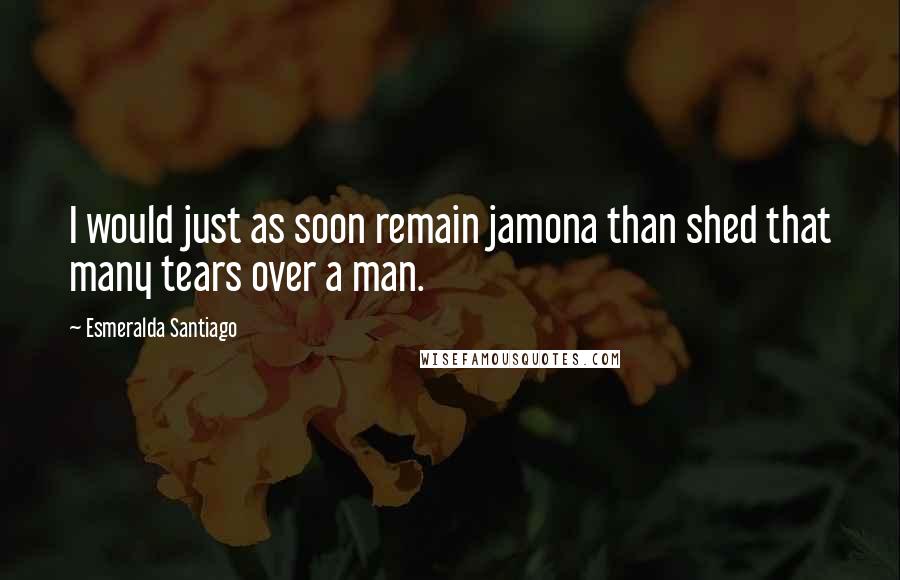Esmeralda Santiago quotes: I would just as soon remain jamona than shed that many tears over a man.