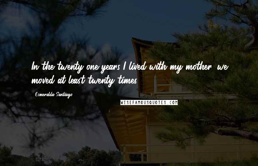 Esmeralda Santiago quotes: In the twenty-one years I lived with my mother, we moved at least twenty times.