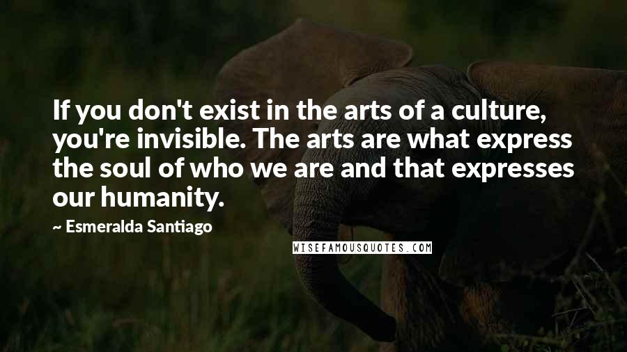 Esmeralda Santiago quotes: If you don't exist in the arts of a culture, you're invisible. The arts are what express the soul of who we are and that expresses our humanity. Esmeralda Santiago quotes: If you don't exist in the arts of a culture, you're invisible. The arts are what express the soul of who we are and that expresses our humanity.