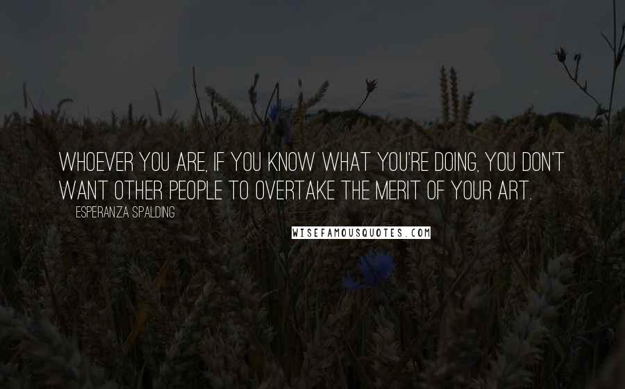 Esperanza Spalding quotes: Whoever you are, if you know what you're doing, you don't want other people to overtake the merit of your art.