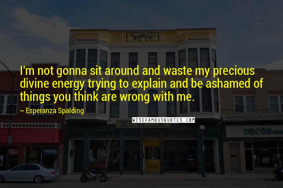 Esperanza Spalding quotes: I'm not gonna sit around and waste my precious divine energy trying to explain and be ashamed of things you think are wrong with me. Esperanza Spalding quotes: I'm not gonna sit around and waste my precious divine energy trying to explain and be ashamed of things you think are wrong with me.