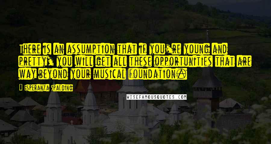 Esperanza Spalding quotes: There is an assumption that if you're young and pretty, you will get all these opportunities that are way beyond your musical foundation.