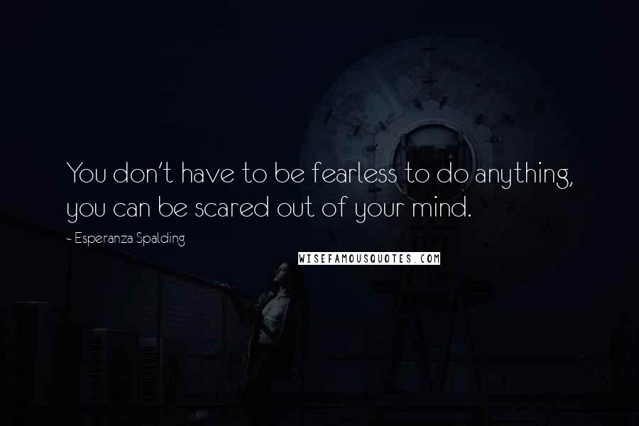 Esperanza Spalding quotes: You don't have to be fearless to do anything, you can be scared out of your mind.