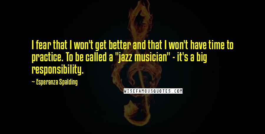 Esperanza Spalding quotes: I fear that I won't get better and that I won't have time to practice. To be called a "jazz musician" - it's a big responsibility.