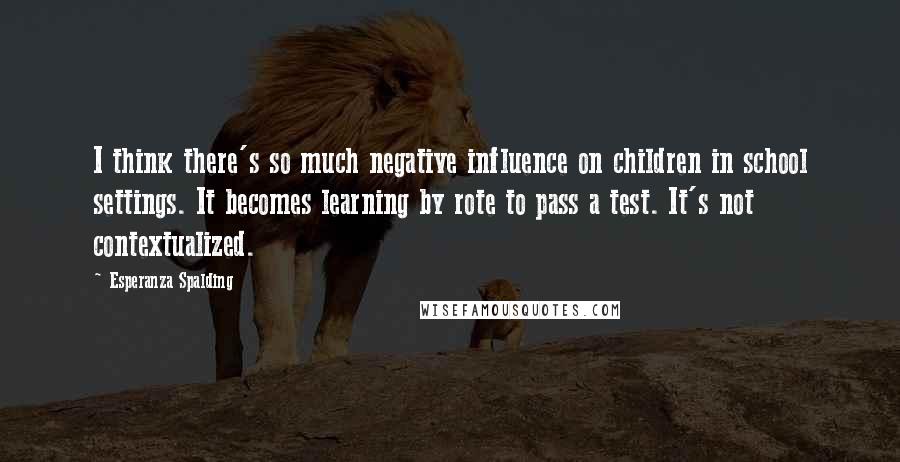 Esperanza Spalding quotes: I think there's so much negative influence on children in school settings. It becomes learning by rote to pass a test. It's not contextualized.