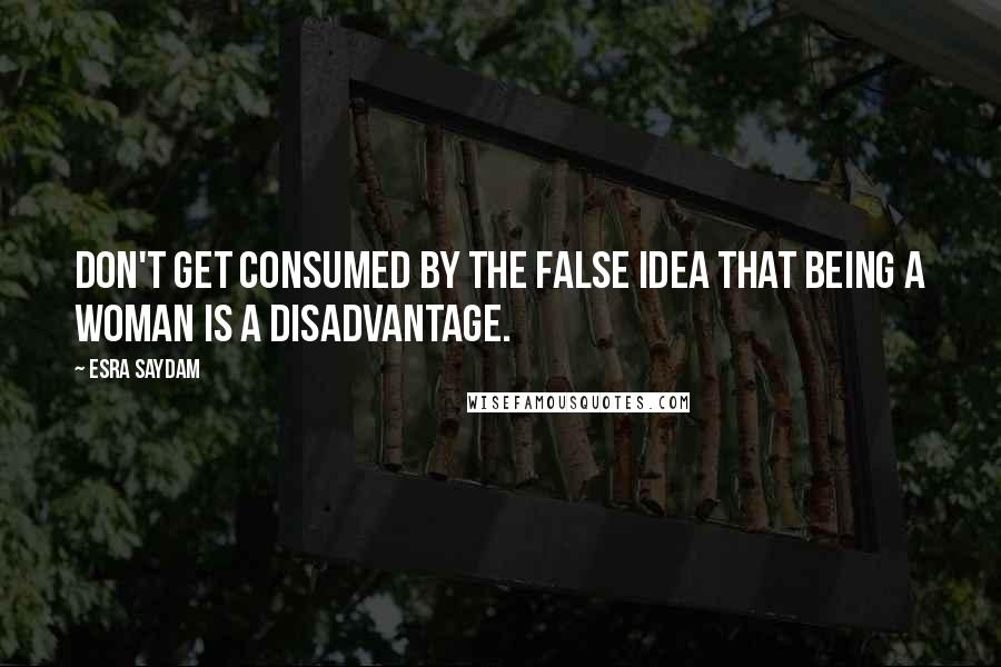 Esra Saydam quotes: Don't get consumed by the false idea that being a woman is a disadvantage.