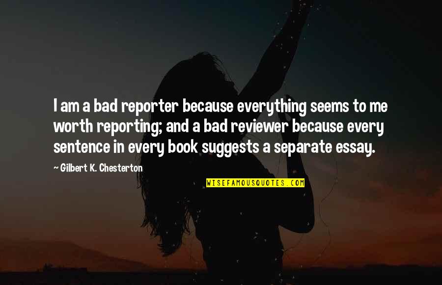 Essays Quotes By Gilbert K. Chesterton: I am a bad reporter because everything seems Essays Quotes By Gilbert K. Chesterton: I am a bad reporter because everything seems