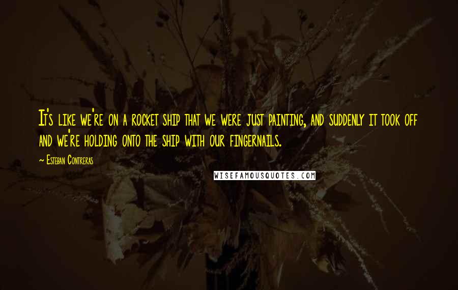Esteban Contreras quotes: It's like we're on a rocket ship that we were just painting, and suddenly it took off and we're holding onto the ship with our fingernails.