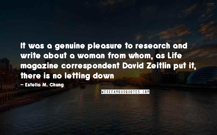 Estella M. Chung quotes: It was a genuine pleasure to research and write about a woman from whom, as Life magazine correspondent David Zeitlin put it, there is no letting down Estella M. Chung quotes: It was a genuine pleasure to research and write about a woman from whom, as Life magazine correspondent David Zeitlin put it, there is no letting down