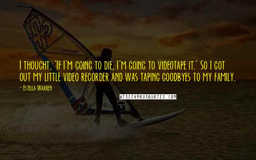 Estella Warren quotes: I thought, 'If I'm going to die, I'm going to videotape it.' So I got out my little video recorder and was taping goodbyes to my family. Estella Warren quotes: I thought, 'If I'm going to die, I'm going to videotape it.' So I got out my little video recorder and was taping goodbyes to my family.