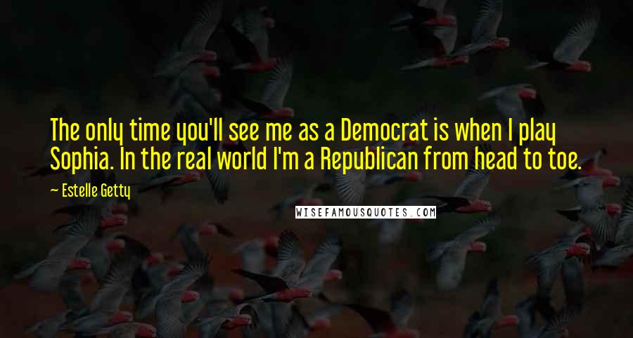 Estelle Getty quotes: The only time you'll see me as a Democrat is when I play Sophia. In the real world I'm a Republican from head to toe.