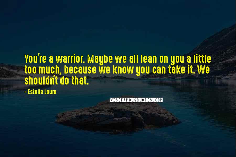 Estelle Laure quotes: You're a warrior. Maybe we all lean on you a little too much, because we know you can take it. We shouldn't do that.