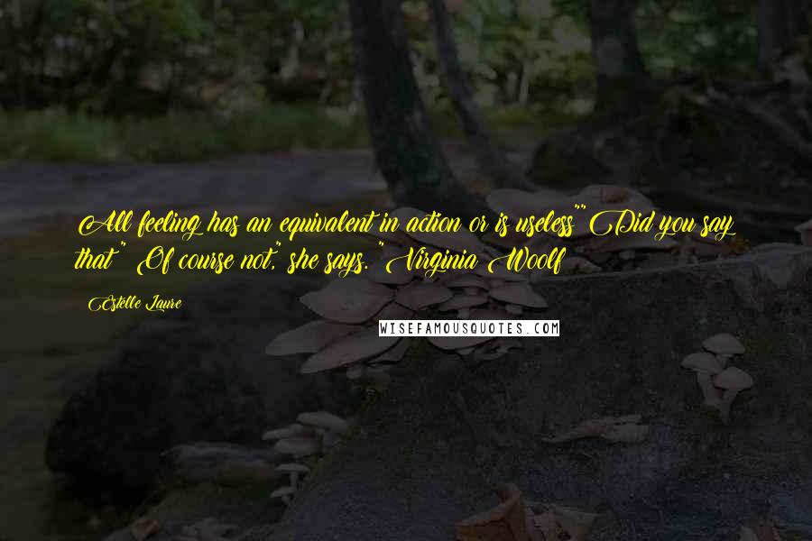 Estelle Laure quotes: All feeling has an equivalent in action or is useless""Did you say that?" Of course not," she says. "Virginia Woolf