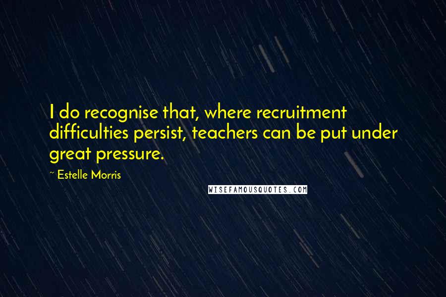 Estelle Morris quotes: I do recognise that, where recruitment difficulties persist, teachers can be put under great pressure.