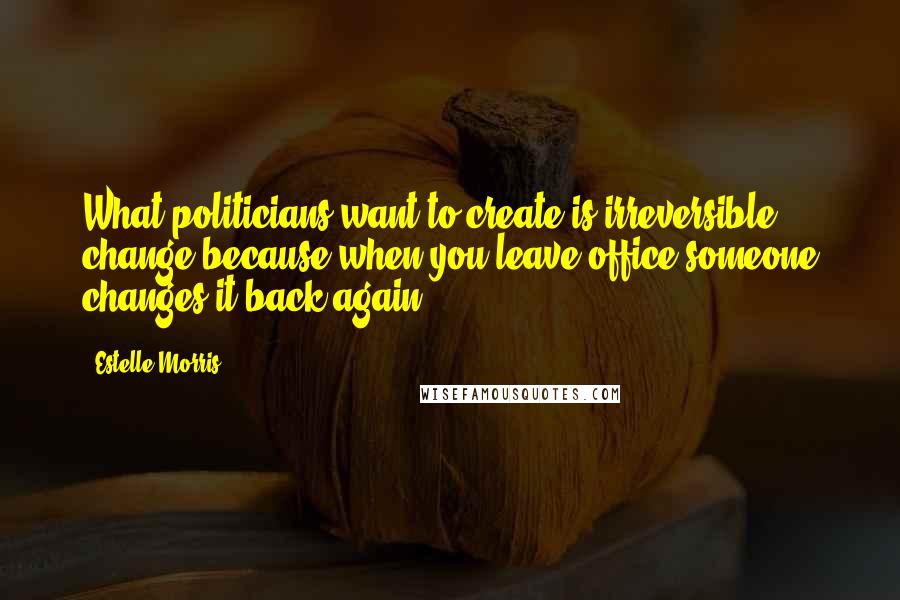 Estelle Morris quotes: What politicians want to create is irreversible change because when you leave office someone changes it back again. Estelle Morris quotes: What politicians want to create is irreversible change because when you leave office someone changes it back again.