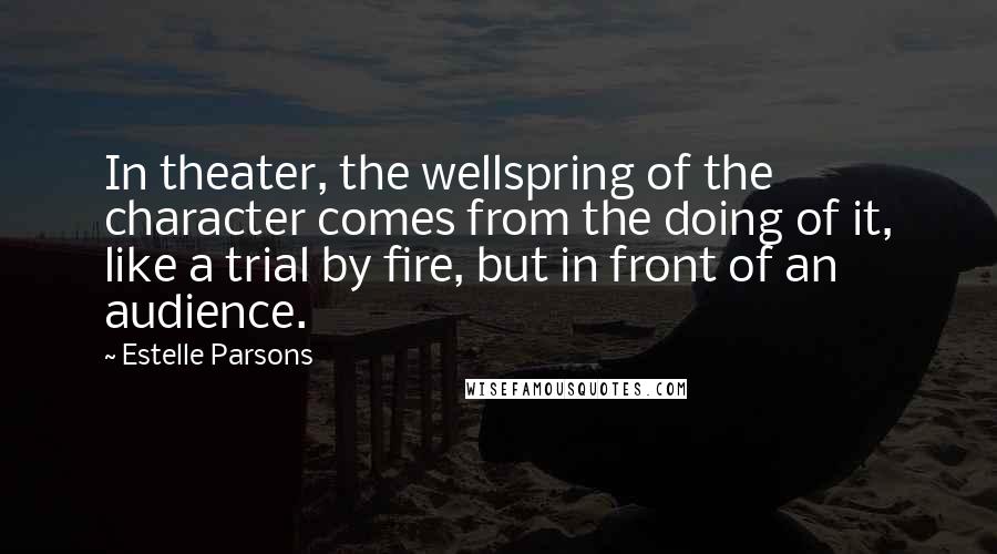 Estelle Parsons quotes: In theater, the wellspring of the character comes from the doing of it, like a trial by fire, but in front of an audience.